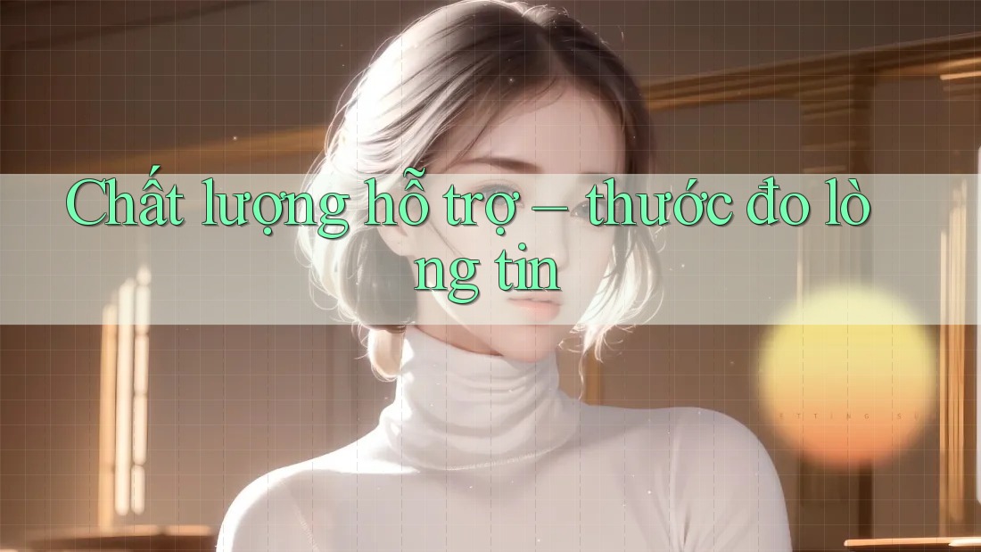 Chất lượng hỗ trợ – thước đo lòng tin