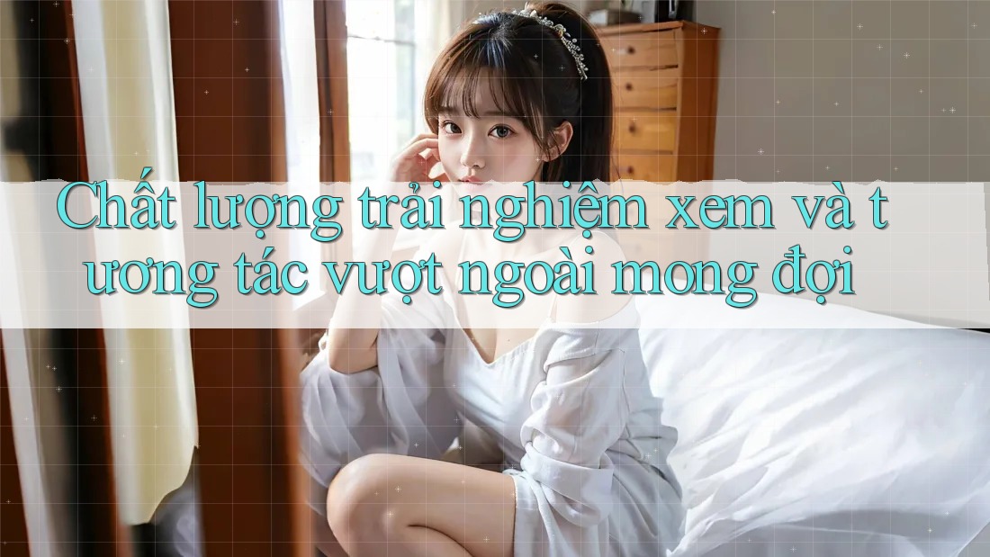 Chất lượng trải nghiệm xem và tương tác vượt ngoài mong đợi Chất lượng trải nghiệm xem và tương tác vượt ngoài mong đợi