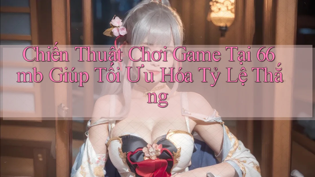 Chiến Thuật Chơi Game Tại 66mb Giúp Tối Ưu Hóa Tỷ Lệ Thắng