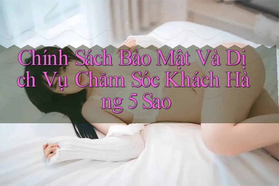 Chính Sách Bảo Mật Và Dịch Vụ Chăm Sóc Khách Hàng 5 Sao Chính Sách Bảo Mật Và Dịch Vụ Chăm Sóc Khách Hàng 5 Sao
