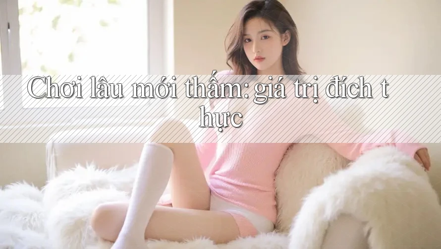 Chơi lâu mới thấm: giá trị đích thực Chơi lâu mới thấm: giá trị đích thực