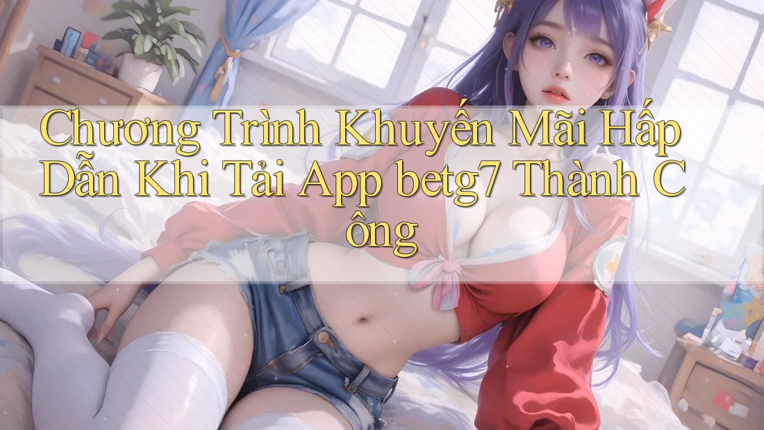 Chương Trình Khuyến Mãi Hấp Dẫn Khi Tải App betg7 Thành Công