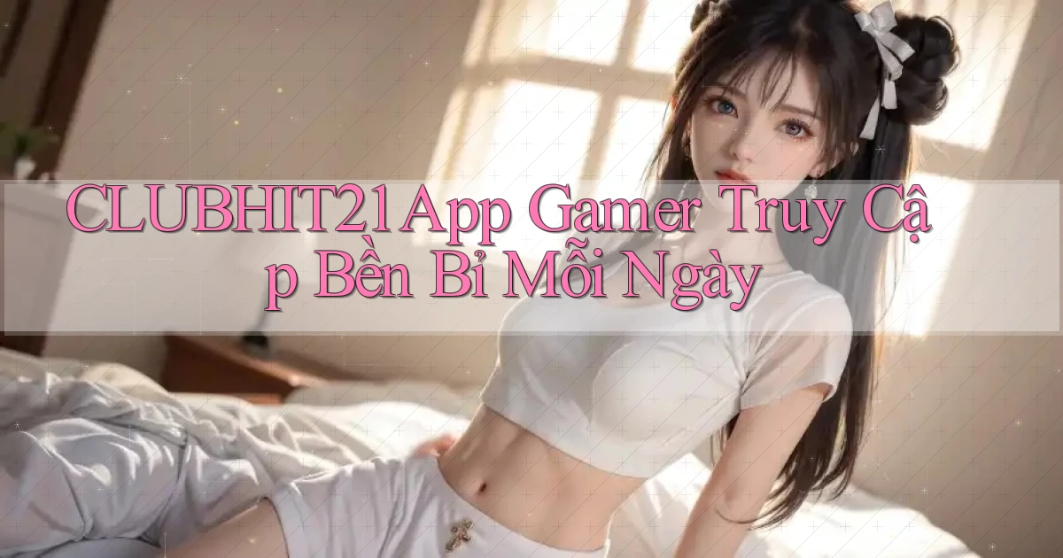clubhit21   App Gamer Truy Cập Bền Bỉ Mỗi Ngày