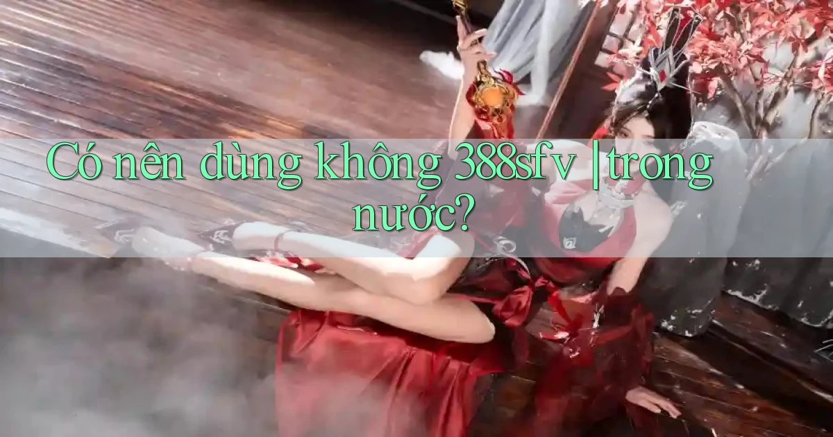 Có nên dùng không 388sfv trong nước