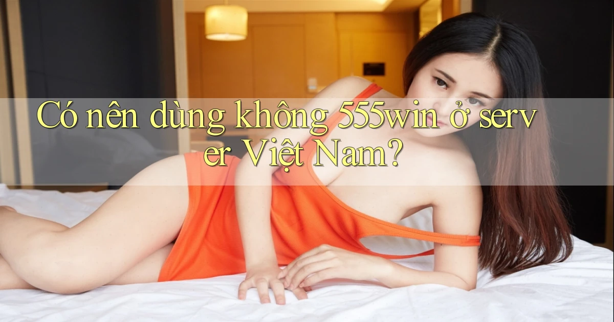 Có nên dùng không 555win ở server Việt Nam