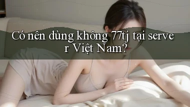 Có nên dùng không 77tj tại server Việt Nam