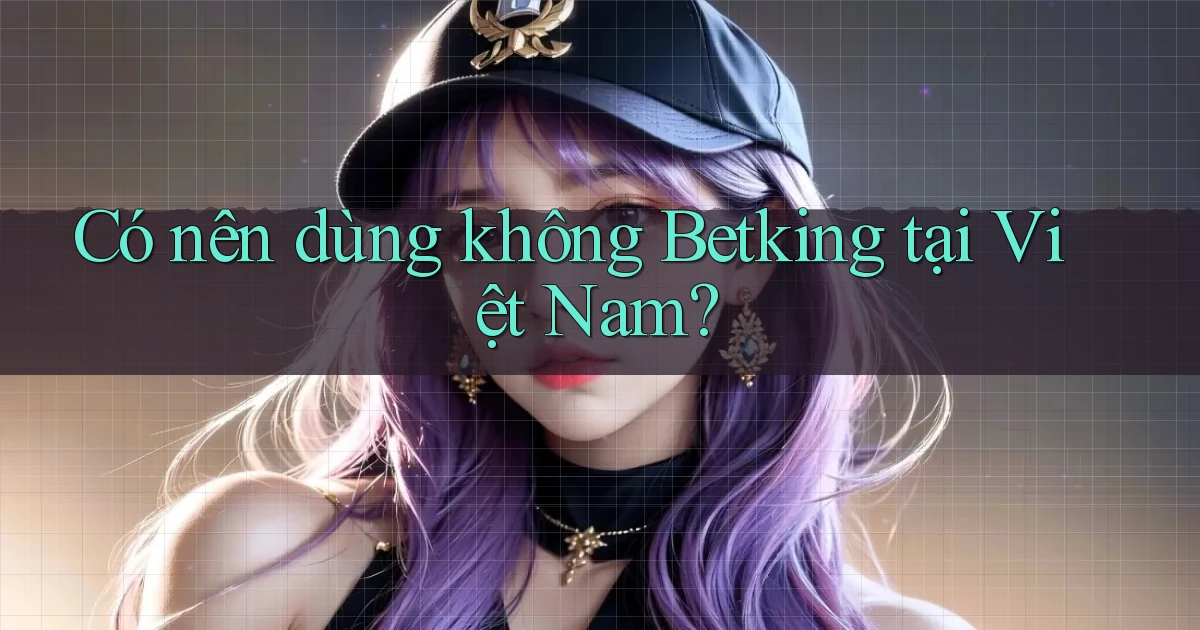 Có nên dùng không Betking tại Việt Nam