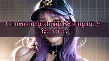 Có nên dùng không Betking tại Việt Nam
