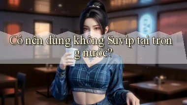 Có nên dùng không Suvip tại trong nước