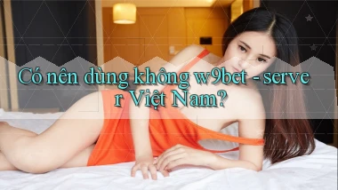 Có nên dùng không w9bet   server Việt Nam