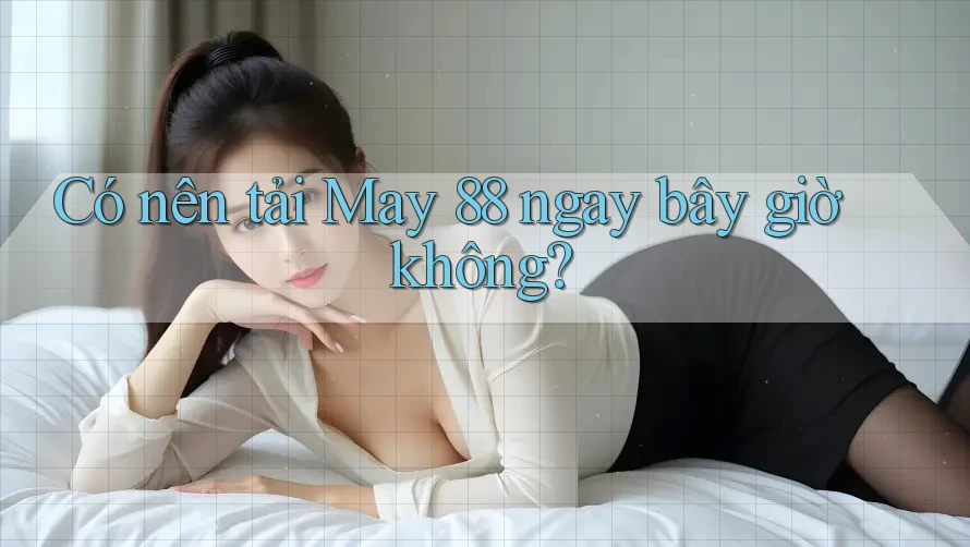 Có nên tải May 88 ngay bây giờ không?