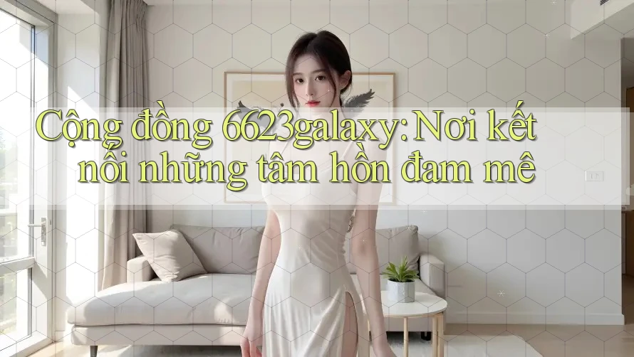 Cộng đồng 6623galaxy: Nơi kết nối những tâm hồn đam mê