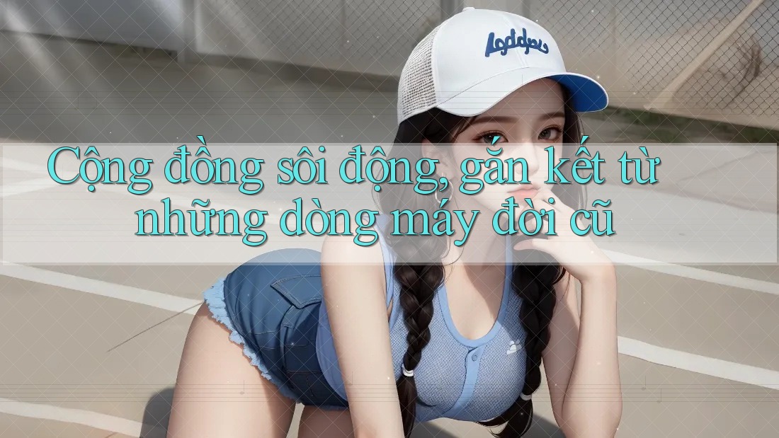 Cộng đồng sôi động, gắn kết từ những dòng máy đời cũ Cộng đồng sôi động, gắn kết từ những dòng máy đời cũ