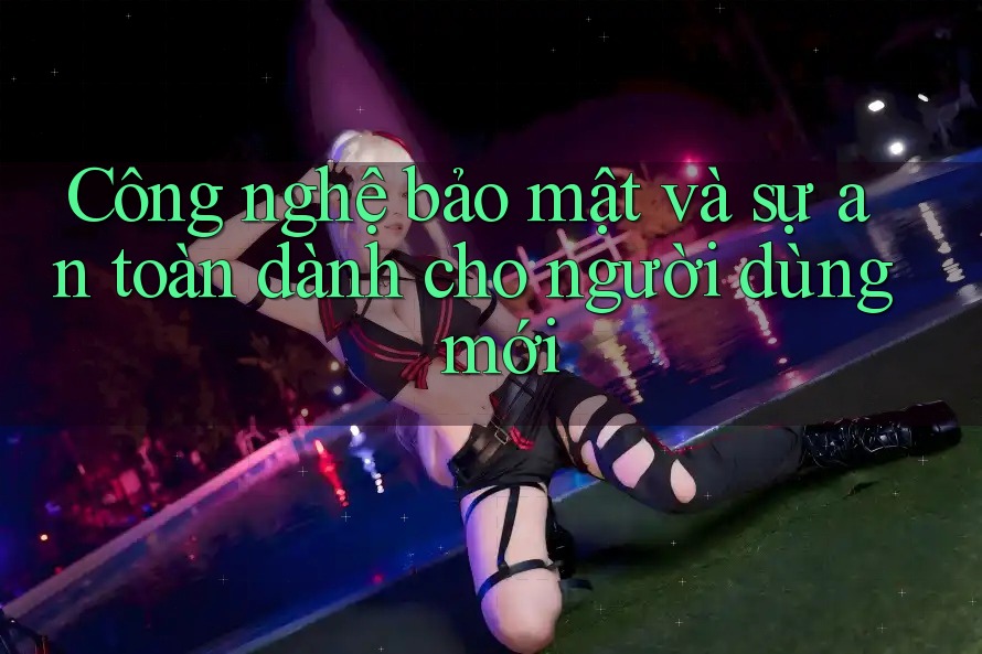 Công nghệ bảo mật và sự an toàn dành cho người dùng mới