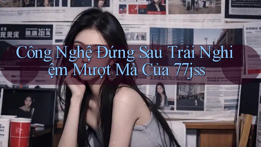 Công Nghệ Đứng Sau Trải Nghiệm Mượt Mà Của 77jss Công Nghệ Đứng Sau Trải Nghiệm Mượt Mà Của 77jss