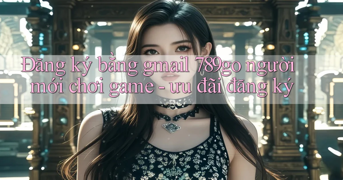 Đăng ký bằng gmail 789go người mới chơi game   ưu đãi đăng ký