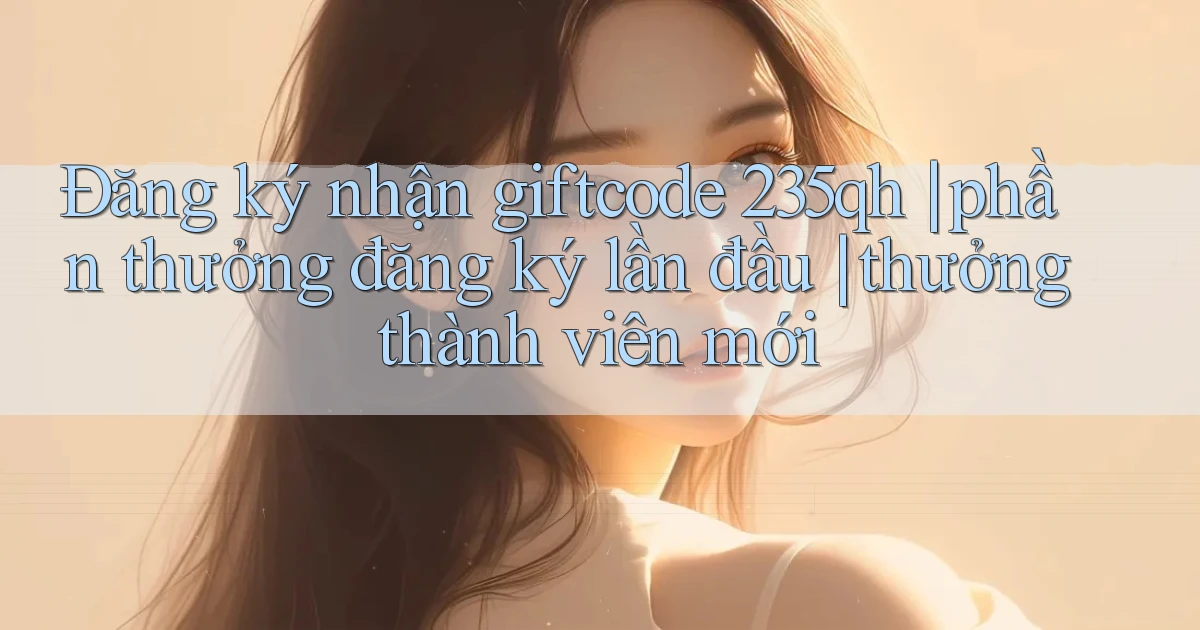 Đăng ký nhận giftcode 235qh phần thưởng đăng ký lần đầu thưởng thành viên mới