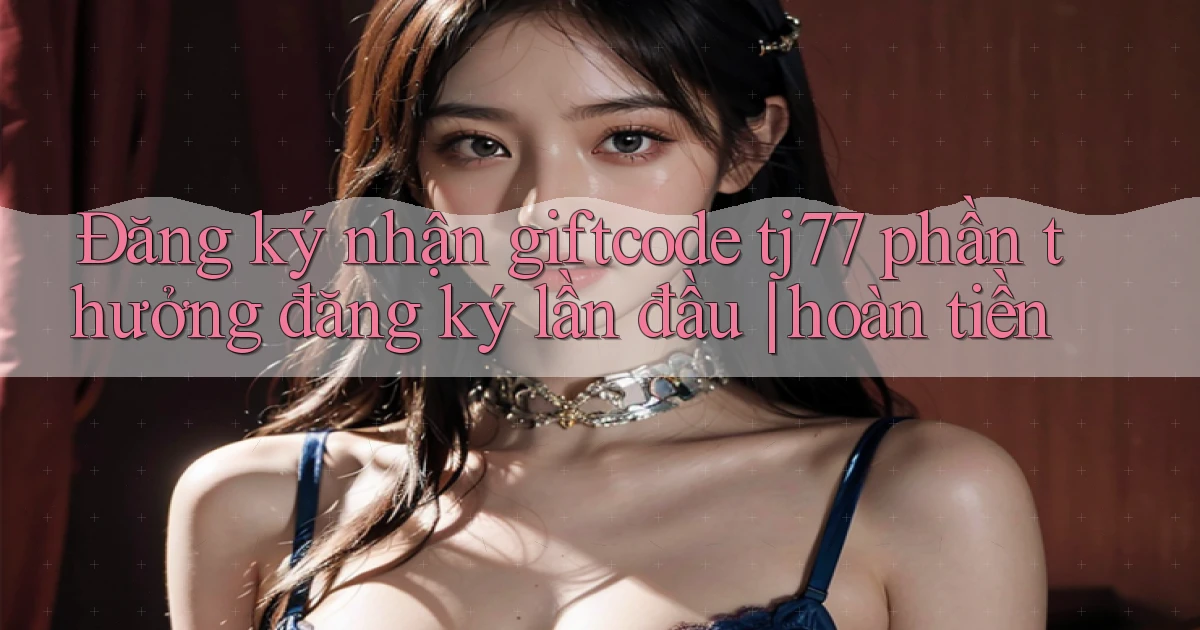 Đăng ký nhận giftcode tj77 phần thưởng đăng ký lần đầu hoàn tiền