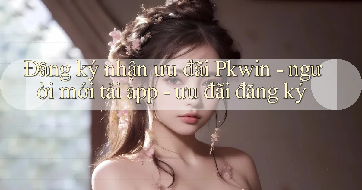 Đăng ký nhận ưu đãi Pkwin   người mới tải app   ưu đãi đăng ký