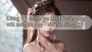 Đăng ký nhận ưu đãi Pkwin   người mới tải app   ưu đãi đăng ký