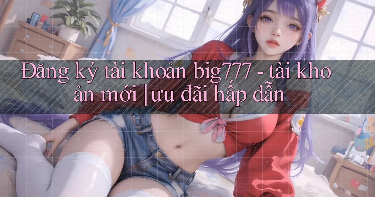Đăng ký tài khoản big777   tài khoản mới ưu đãi hấp dẫn
