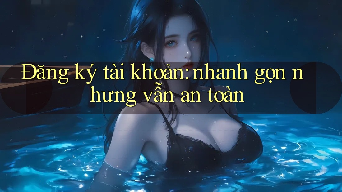 Đăng ký tài khoản: nhanh gọn nhưng vẫn an toàn