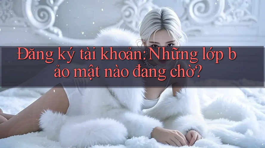 Đăng ký tài khoản: Những lớp bảo mật nào đang chờ?
