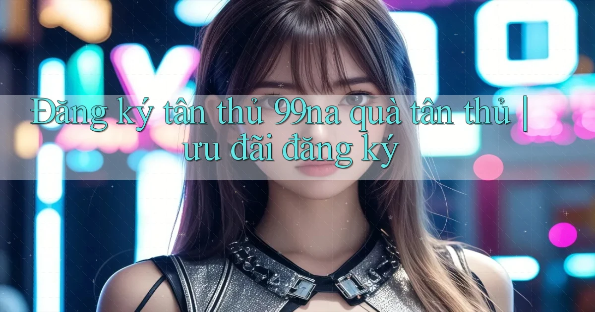 Đăng ký tân thủ 99na quà tân thủ ưu đãi đăng ký