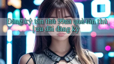 Đăng ký tân thủ 99na quà tân thủ ưu đãi đăng ký
