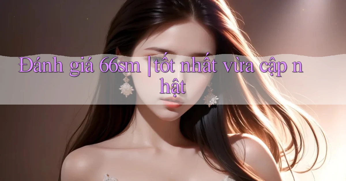 Đánh giá 66sm tốt nhất vừa cập nhật