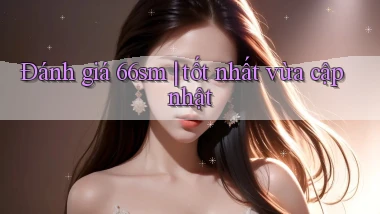 Đánh giá 66sm tốt nhất vừa cập nhật