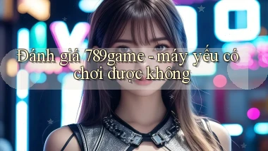 Đánh giá 789game   máy yếu có chơi được không