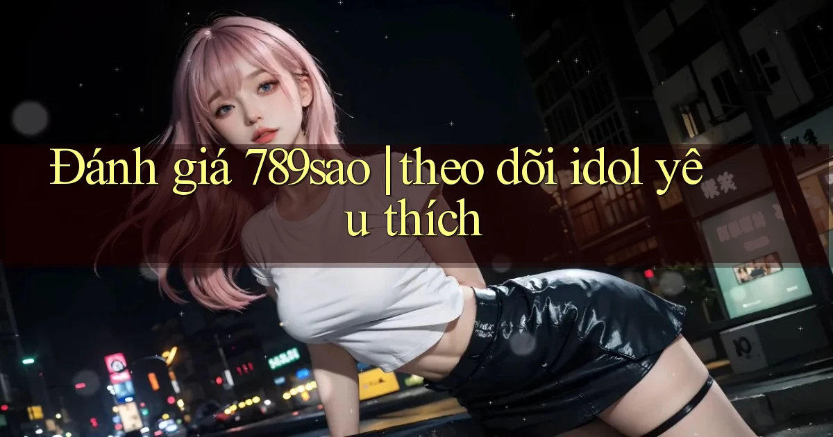 Đánh giá 789sao theo dõi idol yêu thích