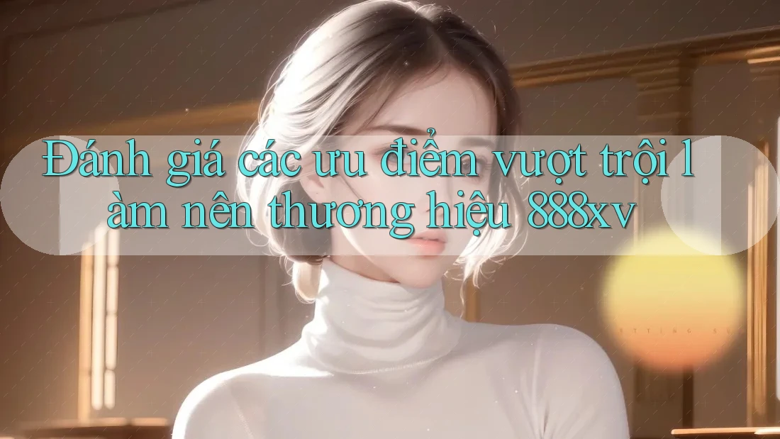 Đánh giá các ưu điểm vượt trội làm nên thương hiệu 888xv Đánh giá các ưu điểm vượt trội làm nên thương hiệu 888xv