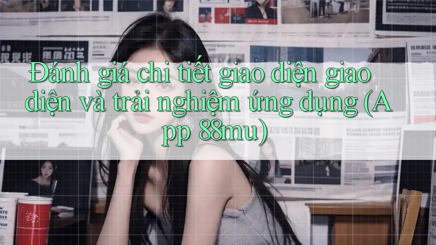 Đánh giá chi tiết giao diện giao diện và trải nghiệm ứng dụng (App 88mu) Đánh giá chi tiết giao diện giao diện và trải nghiệm ứng dụng (App 88mu)