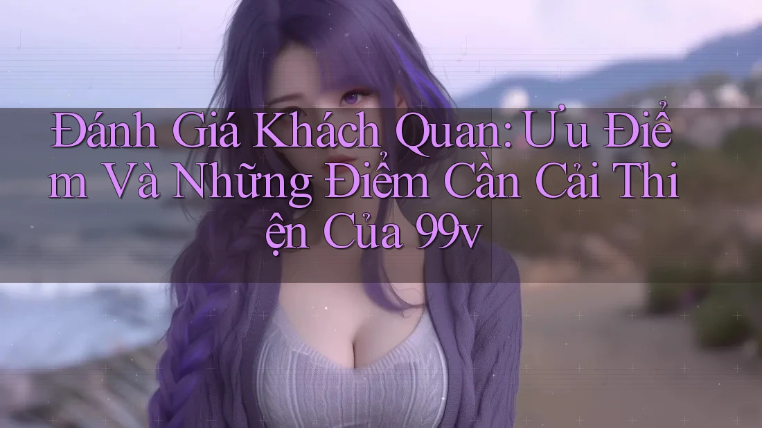 Đánh Giá Khách Quan: Ưu Điểm Và Những Điểm Cần Cải Thiện Của 99v Đánh Giá Khách Quan: Ưu Điểm Và Những Điểm Cần Cải Thiện Của 99v