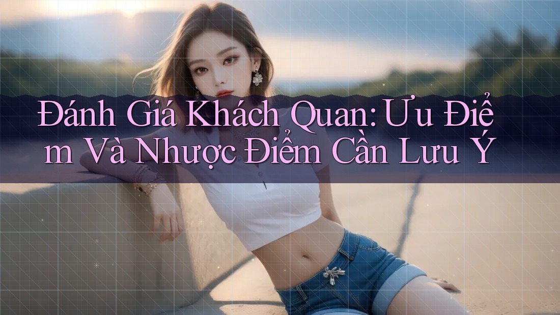 Đánh Giá Khách Quan: Ưu Điểm Và Nhược Điểm Cần Lưu Ý