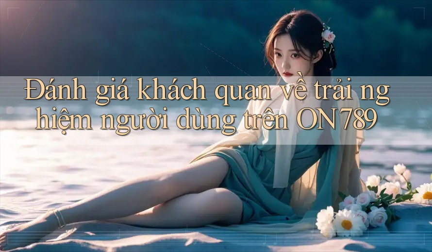 Đánh giá khách quan về trải nghiệm người dùng trên ON789 Đánh giá khách quan về trải nghiệm người dùng trên ON789