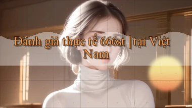 Đánh giá thực tế 666st tại Việt Nam