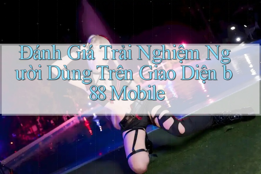 Đánh Giá Trải Nghiệm Người Dùng Trên Giao Diện b88 Mobile Đánh Giá Trải Nghiệm Người Dùng Trên Giao Diện b88 Mobile