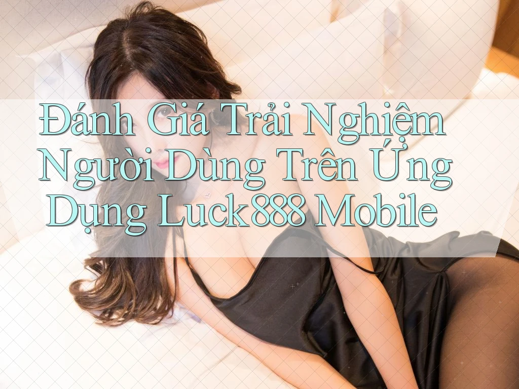 Đánh Giá Trải Nghiệm Người Dùng Trên Ứng Dụng Luck888 Mobile