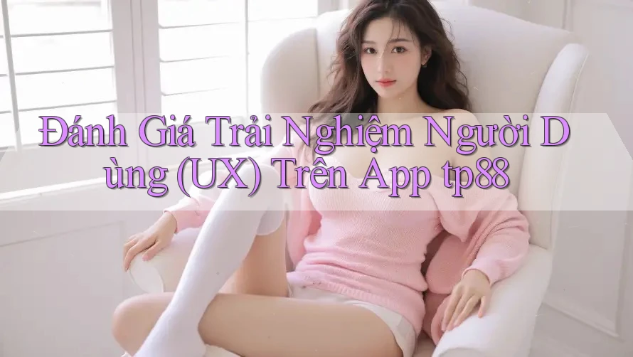 Đánh Giá Trải Nghiệm Người Dùng (UX) Trên App tp88 Đánh Giá Trải Nghiệm Người Dùng (UX) Trên App tp88