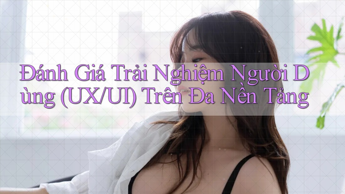 Đánh Giá Trải Nghiệm Người Dùng (UX/UI) Trên Đa Nền Tảng