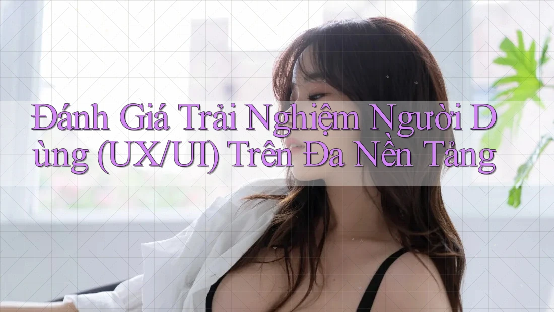 Đánh Giá Trải Nghiệm Người Dùng (UX/UI) Trên Đa Nền Tảng