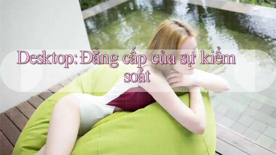 Desktop: Đẳng cấp của sự kiểm soát Desktop: Đẳng cấp của sự kiểm soát