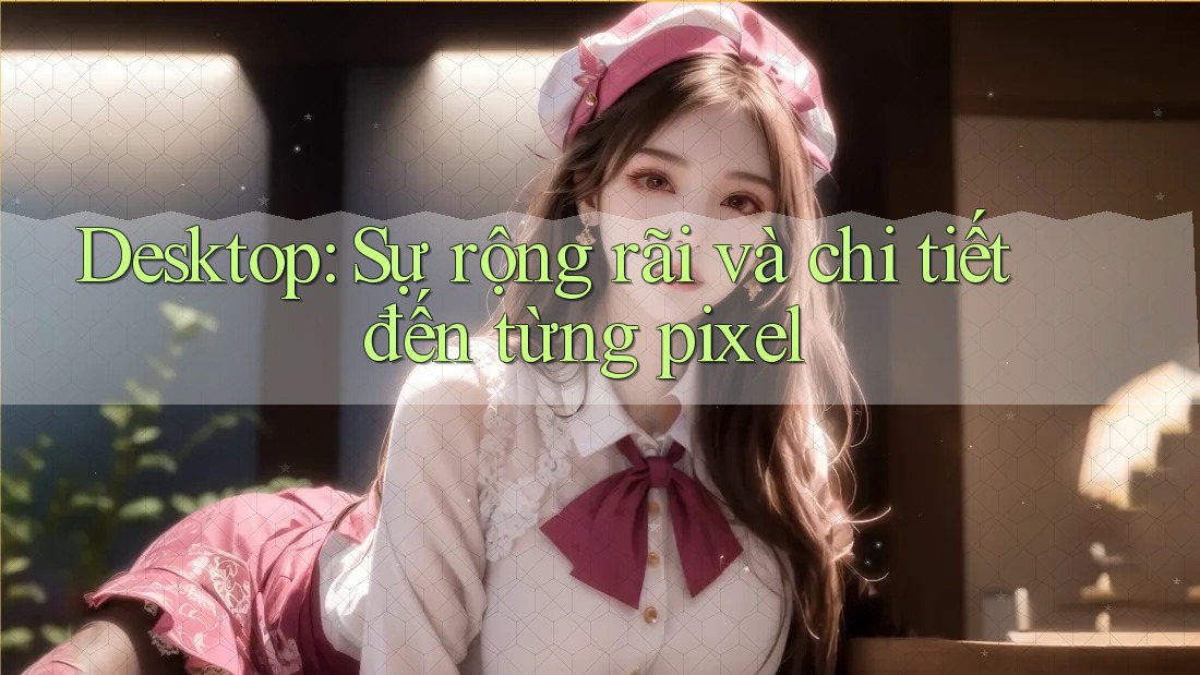 Desktop: Sự rộng rãi và chi tiết đến từng pixel Desktop: Sự rộng rãi và chi tiết đến từng pixel