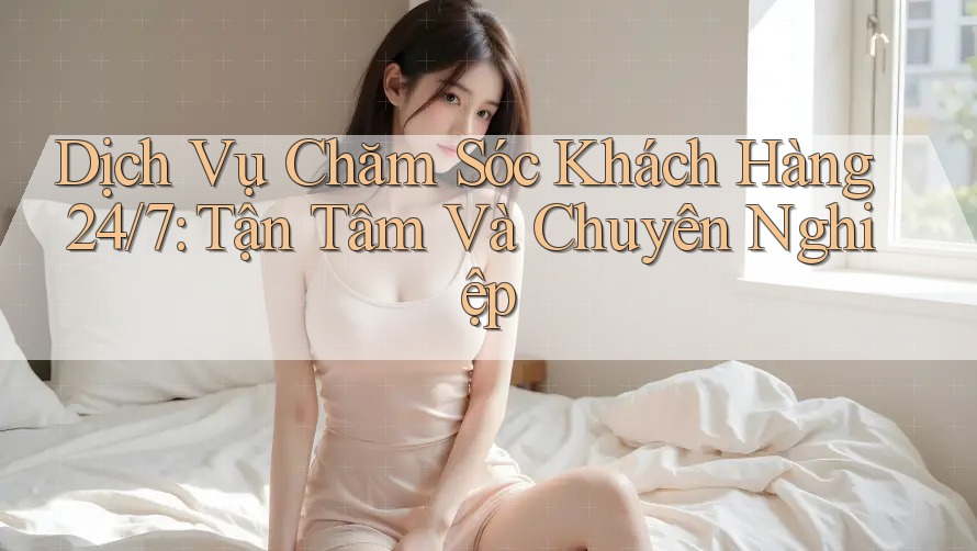 Dịch Vụ Chăm Sóc Khách Hàng 24/7: Tận Tâm Và Chuyên Nghiệp Dịch Vụ Chăm Sóc Khách Hàng 24/7: Tận Tâm Và Chuyên Nghiệp