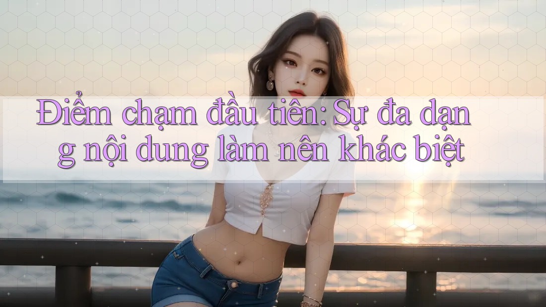 Điểm chạm đầu tiên: Sự đa dạng nội dung làm nên khác biệt