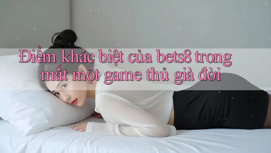 Điểm khác biệt của bets8 trong mắt một game thủ già đời Điểm khác biệt của bets8 trong mắt một game thủ già đời
