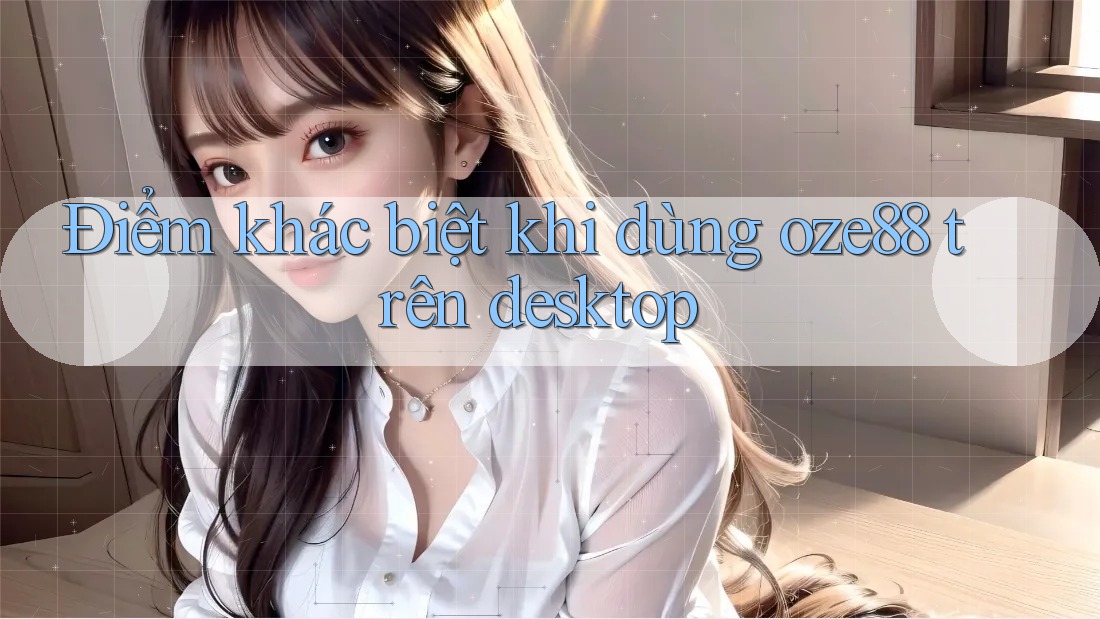 Điểm khác biệt khi dùng oze88 trên desktop Điểm khác biệt khi dùng oze88 trên desktop